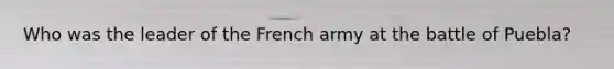 Who was the leader of the French army at the battle of Puebla?