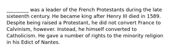 _________ was a leader of the French Protestants during the late sixteenth century. He became king after Henry III died in 1589. Despite being raised a Protestant, he did not convert France to Calvinism, however. Instead, he himself converted to Catholicism. He gave a number of rights to the minority religion in his Edict of Nantes.