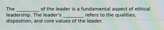 The __________ of the leader is a fundamental aspect of ethical leadership. The leader's _________ refers to the qualities, disposition, and core values of the leader.