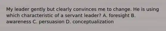 My leader gently but clearly convinces me to change. He is using which characteristic of a servant leader? A. foresight B. awareness C. persuasion D. conceptualization