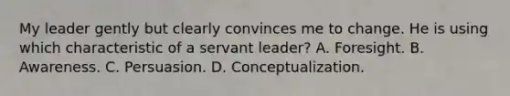 My leader gently but clearly convinces me to change. He is using which characteristic of a servant leader? A. Foresight. B. Awareness. C. Persuasion. D. Conceptualization.