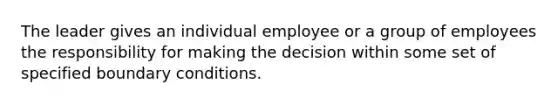 The leader gives an individual employee or a group of employees the responsibility for making the decision within some set of specified boundary conditions.