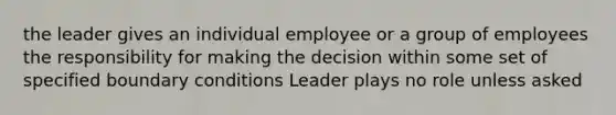 the leader gives an individual employee or a group of employees the responsibility for making the decision within some set of specified boundary conditions Leader plays no role unless asked