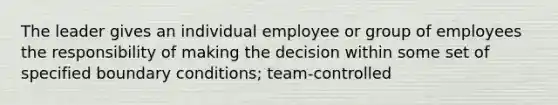 The leader gives an individual employee or group of employees the responsibility of making the decision within some set of specified boundary conditions; team-controlled