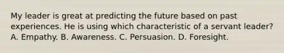 My leader is great at predicting the future based on past experiences. He is using which characteristic of a servant leader? A. Empathy. B. Awareness. C. Persuasion. D. Foresight.