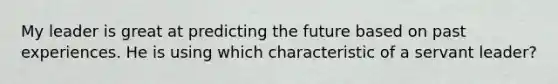 My leader is great at predicting the future based on past experiences. He is using which characteristic of a servant leader?