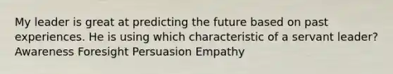 My leader is great at predicting the future based on past experiences. He is using which characteristic of a servant leader? Awareness Foresight Persuasion Empathy