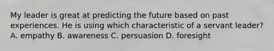 My leader is great at predicting the future based on past experiences. He is using which characteristic of a servant leader? A. empathy B. awareness C. persuasion D. foresight