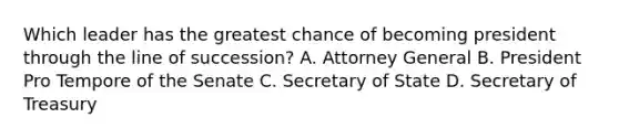 Which leader has the greatest chance of becoming president through the line of succession? A. Attorney General B. President Pro Tempore of the Senate C. Secretary of State D. Secretary of Treasury