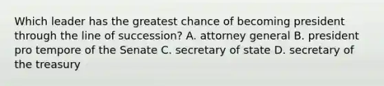 Which leader has the greatest chance of becoming president through the line of succession? A. attorney general B. president pro tempore of the Senate C. secretary of state D. secretary of the treasury