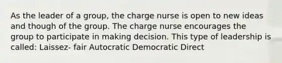 As the leader of a group, the charge nurse is open to new ideas and though of the group. The charge nurse encourages the group to participate in making decision. This type of leadership is called: Laissez- fair Autocratic Democratic Direct