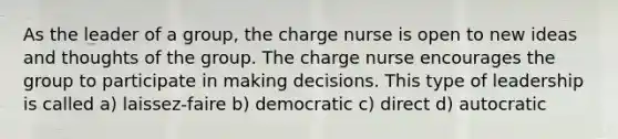 As the leader of a group, the charge nurse is open to new ideas and thoughts of the group. The charge nurse encourages the group to participate in making decisions. This type of leadership is called a) laissez-faire b) democratic c) direct d) autocratic