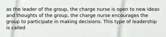 as the leader of the group, the charge nurse is open to new ideas and thoughts of the group, the charge nurse encourages the group to participate in making decisions. This type of leadership is called