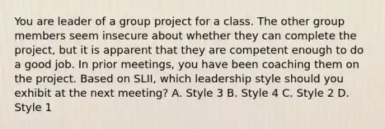 You are leader of a group project for a class. The other group members seem insecure about whether they can complete the project, but it is apparent that they are competent enough to do a good job. In prior meetings, you have been coaching them on the project. Based on SLII, which leadership style should you exhibit at the next meeting? A. Style 3 B. Style 4 C. Style 2 D. Style 1