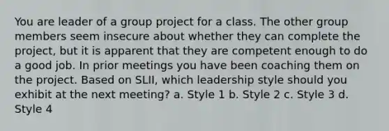 You are leader of a group project for a class. The other group members seem insecure about whether they can complete the project, but it is apparent that they are competent enough to do a good job. In prior meetings you have been coaching them on the project. Based on SLII, which leadership style should you exhibit at the next meeting? a. Style 1 b. Style 2 c. Style 3 d. Style 4