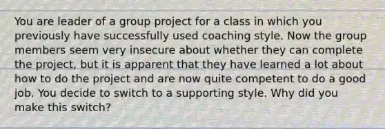 You are leader of a group project for a class in which you previously have successfully used coaching style. Now the group members seem very insecure about whether they can complete the project, but it is apparent that they have learned a lot about how to do the project and are now quite competent to do a good job. You decide to switch to a supporting style. Why did you make this switch?