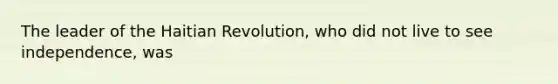 The leader of the Haitian Revolution, who did not live to see independence, was