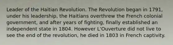 Leader of the Haitian Revolution. The Revolution began in 1791, under his leadership, the Haitians overthrew the French colonial government, and after years of fighting, finally established an independent state in 1804. However L'Ouverture did not live to see the end of the revolution, he died in 1803 in French captivity.