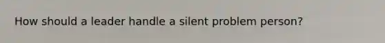 How should a leader handle a silent problem person?