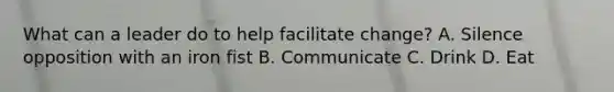 What can a leader do to help facilitate change? A. Silence opposition with an iron fist B. Communicate C. Drink D. Eat