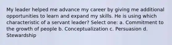 My leader helped me advance my career by giving me additional opportunities to learn and expand my skills. He is using which characteristic of a servant leader? Select one: a. Commitment to the growth of people b. Conceptualization c. Persuasion d. Stewardship