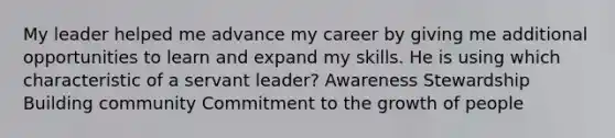 My leader helped me advance my career by giving me additional opportunities to learn and expand my skills. He is using which characteristic of a servant leader? Awareness Stewardship Building community Commitment to the growth of people