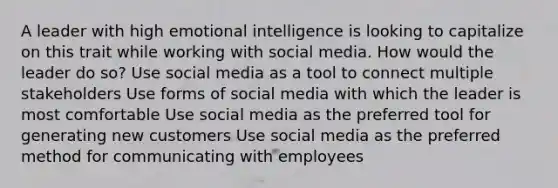 A leader with high emotional intelligence is looking to capitalize on this trait while working with social media. How would the leader do so? Use social media as a tool to connect multiple stakeholders Use forms of social media with which the leader is most comfortable Use social media as the preferred tool for generating new customers Use social media as the preferred method for communicating with employees