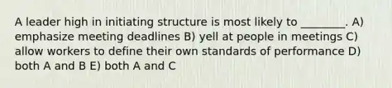 A leader high in initiating structure is most likely to ________. A) emphasize meeting deadlines B) yell at people in meetings C) allow workers to define their own standards of performance D) both A and B E) both A and C