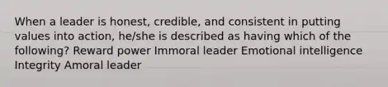 When a leader is honest, credible, and consistent in putting values into action, he/she is described as having which of the following? Reward power Immoral leader Emotional intelligence Integrity Amoral leader