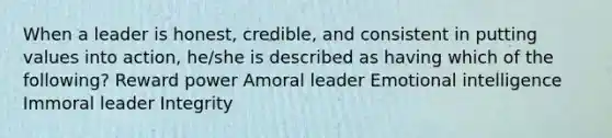 When a leader is honest, credible, and consistent in putting values into action, he/she is described as having which of the following? Reward power Amoral leader Emotional intelligence Immoral leader Integrity