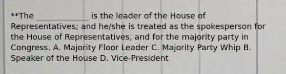 **The _____________ is the leader of the House of Representatives; and he/she is treated as the spokesperson for the House of Representatives, and for the majority party in Congress. A. Majority Floor Leader C. Majority Party Whip B. Speaker of the House D. Vice-President