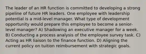 The leader of an HR function is committed to developing a strong pipeline of future HR leaders. One employee with leadership potential is a mid-level manager. What type of development opportunity would prepare this employee to become a senior-level manager? A) Shadowing an executive manager for a week. B) Conducting a process analysis of the employee survey task. C) Acting as HR liaison to the finance function. D) Aligning the current policy on tuition reimbursement with strategic goals.