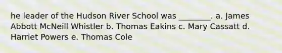 he leader of the Hudson River School was ________. a. James Abbott McNeill Whistler b. Thomas Eakins c. Mary Cassatt d. Harriet Powers e. Thomas Cole