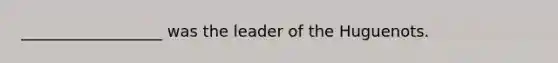 __________________ was the leader of the Huguenots.