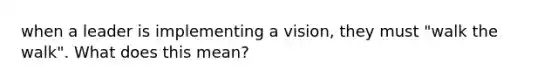 when a leader is implementing a vision, they must "walk the walk". What does this mean?