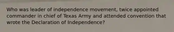 Who was leader of independence movement, twice appointed commander in chief of Texas Army and attended convention that wrote the Declaration of Independence?