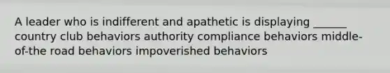 A leader who is indifferent and apathetic is displaying ______ country club behaviors authority compliance behaviors middle-of-the road behaviors impoverished behaviors