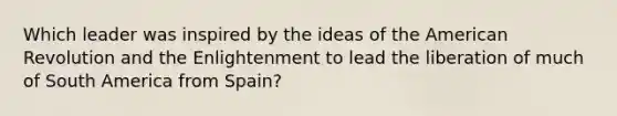 Which leader was inspired by the ideas of the American Revolution and the Enlightenment to lead the liberation of much of South America from Spain?