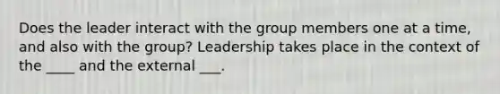 Does the leader interact with the group members one at a time, and also with the group? Leadership takes place in the context of the ____ and the external ___.