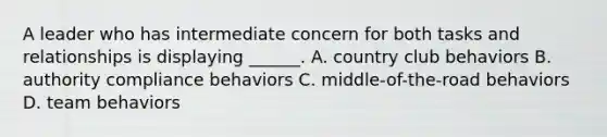 A leader who has intermediate concern for both tasks and relationships is displaying ______. A. country club behaviors B. authority compliance behaviors C. middle-of-the-road behaviors D. team behaviors