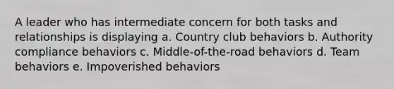 A leader who has intermediate concern for both tasks and relationships is displaying a. Country club behaviors b. Authority compliance behaviors c. Middle-of-the-road behaviors d. Team behaviors e. Impoverished behaviors