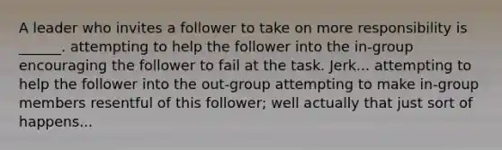 A leader who invites a follower to take on more responsibility is ______. attempting to help the follower into the in-group encouraging the follower to fail at the task. Jerk... attempting to help the follower into the out-group attempting to make in-group members resentful of this follower; well actually that just sort of happens...