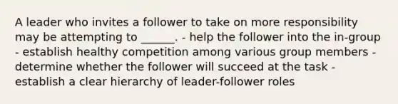 A leader who invites a follower to take on more responsibility may be attempting to ______. - help the follower into the in-group - establish healthy competition among various group members - determine whether the follower will succeed at the task - establish a clear hierarchy of leader-follower roles