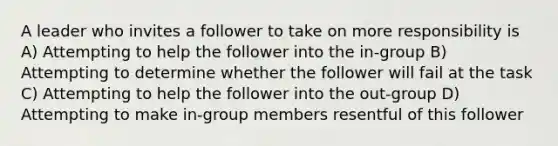 A leader who invites a follower to take on more responsibility is A) Attempting to help the follower into the in-group B) Attempting to determine whether the follower will fail at the task C) Attempting to help the follower into the out-group D) Attempting to make in-group members resentful of this follower