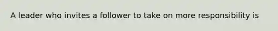 A leader who invites a follower to take on more responsibility is