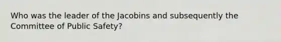 Who was the leader of the Jacobins and subsequently the Committee of Public Safety?