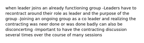 when leader joins an already functioning group -Leaders have to recontract around their role as leader and the purpose of the group -Joining an ongoing group as a co leader and realizing the contracting was neer done or was done badly can also be disconcerting -Important to have the contracting discussion several times over the course of many sessions