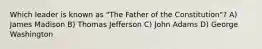 Which leader is known as "The Father of the Constitution"? A) James Madison B) Thomas Jefferson C) John Adams D) George Washington