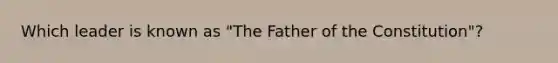 Which leader is known as "The Father of the Constitution"?