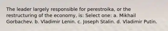 The leader largely responsible for perestroika, or the restructuring of the economy, is: Select one: a. Mikhail Gorbachev. b. Vladimir Lenin. c. Joseph Stalin. d. Vladimir Putin.